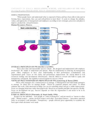 8
UNIVERSITY OF KERALA REGULATIONS, SCHEME, AND SYLLABUS OF THE MBA
(Evening-Regular) PROGRAMME 2018-19 ADMISSION ONWARDS
SIMPLE PROPOSITION
‘When people know and understand what is expected of them, and have been able to take part in
forming those expectations, they can and will perform to meet them’. It seeks to change the attitudes,
values, and approaches of management and employees according to new strategies, processes and plans to
improve productivity and performance.
Human Resources Process
OVERALL PRINCIPLES OF PM (Strebler et al 2001)
Have clear aims and measurable success criteria .Be designed and implemented with employee
involvement .Be simple to understand and operate .Must be fundamental in achieving all management
goals .Allow employees to have clear understanding of their performance (contributions) and
organisational goals .Focus on role clarity and performance improvement. Be closely linked to well
resourced training and development infrastructure. Directly linked to reward and build in equity and
transparency safeguards .Be regularly reviewed against its success criteria
VIEWS OF PRACTITIONERS ON PRINCIPLES OF PM (Armstrong & Baron (2004)
PM is what managers do: a natural process to manage .A Management tool which helps managers
to manage. Its about how we manage people . Driven by corporate purpose and values. To obtain
solutions that work. Only interested in things you can do something about and get a visible improvement.
Focus on changing behaviour rather than paperwork. Based on acceptable principles but operates flexibly.
Focus on development not pay. Success depends on what the organisation is and needs to be in its
performance culture
ETHICAL PRINCIPLES (Winstanley & Stuart-Smith, 1996).
Respect for the individual – treat people as “ends in themselves” and not merely as “means to other
ends”. Mutual respect – parties involved respect each other. Procedural fairness – procedures operated
fairly in accordance with principles. Transparency - people affected given opportunity to scrutinize the
basis upon which decisions were made
 