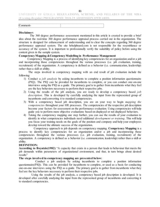 81
UNIVERSITY OF KERALA REGULATIONS, SCHEME, AND SYLLABUS OF THE MBA
(Evening-Regular) PROGRAMME 2018-19 ADMISSION ONWARDS
Comment-
Disclaimer:
The 360 degree performance assessment mentioned in this article is created to provide a brief
idea about the real-time 360 degree performance appraisal process carried out in the organization. The
structure is designed for enhancement of understanding and to clear the concepts regarding 360 degree
performance appraisal system. The site hrhelpboard.com is not responsible for the resemblance or
accuracy of the system. It is important to professionally verify the suitability of policy before using the
content given in the sample system.
Competency Mapping &Competency Modelling in Performance Management
Competency Mapping is a process of identifying key competencies for an organization and/or a job
and incorporating those competencies throughout the various processes (i.e. job evaluation, training,
recruitment) of the organization. A competency is defined as a behavior (i.e. communication, leadership)
rather than a skill or ability.
The steps involved in competency mapping with an end result of job evaluation include the
following:
1) Conduct a job analysis by asking incumbents to complete a position information questionnaire
(PIQ). The PIQ can be provided for incumbents to complete, or you can conduct one-on-one
interviews using the PIQ as a guide. The primary goal is to gather from incumbents what they feel
are the key behaviors necessary to perform their respective jobs.
2) Using the results of the job analysis, you are ready to develop a competency based job
description. This is developed by carefully analyzing the input from the represented group of
incumbents and converting it to standard competencies.
3) With a competency based job description, you are on your way to begin mapping the
competencies throughout your HR processes. The competencies of the respective job description
become your factors for assessment on the performance evaluation. Using competencies will help
guide you to perform more objective evaluations based on displayed or not displayed behaviors.
4) Taking the competency mapping one step further, you can use the results of your evaluation to
identify in what competencies individuals need additional development or training. This will help
you focus your training needs on the goals of the position and company and help your employees
develop toward the ultimate success of the organization.
Competency approach to job depends on competency mapping. Competency Mapping is a
process to identify key competencies for an organization and/or a job and incorporating those
competencies throughout the various processes (i.e. job evaluation, training, recruitment) of the
organization. A competency is defined as a behavior (i.e. communication, leadership) rather than a skill or
ability.
DEFINITION:
According to Boyatzis(1982) “A capacity that exists in a person that leads to behaviour that meets the
job demands within parameters of organizational environment, and that, in turn brings about desired
results”
The steps involved in competency mapping are presented below:
Conduct a job analysis by asking incumbents to complete a position information
questionnaire(PIQ). This can be provided for incumbents to complete, or used as a basis for conducting
one-on-one interviews using the PIQ as a guide. The primary goal is to gather from incumbents what they
feel are the key behaviors necessary to perform their respective jobs.
Using the results of the job analysis, a competency based job description is developed. It is
developed after carefully analyzing the input from the represented group of incumbents and converting it
to standard competencies.
 