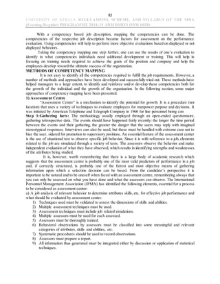 82
UNIVERSITY OF KERALA REGULATIONS, SCHEME, AND SYLLABUS OF THE MBA
(Evening-Regular) PROGRAMME 2018-19 ADMISSION ONWARDS
With a competency based job description, mapping the competencies can be done. The
competencies of the respective job description become factors for assessment on the performance
evaluation. Using competencies will help to perform more objective evaluations based on displayed or not
displayed behaviors.
Taking the competency mapping one step further, one can use the results of one’s evaluation to
identify in what competencies individuals need additional development or training. This will help in
focusing on training needs required to achieve the goals of the position and company and help the
employees develop toward the ultimate success of the organization.
METHODS OF COMPETENCY MAPPING
It is not easy to identify all the competencies required to fulfill the job requirements. However, a
number of methods and approaches have been developed and successfully tried out. These methods have
helped managers to a large extent, to identify and reinforce and/or develop these competencies both for
the growth of the individual and the growth of the organization. In the following section, some major
approaches of competency mapping have been presented.
1) Assessment Centre
“Assessment Centre” is a mechanism to identify the potential for growth. It is a procedure (not
location) that uses a variety of techniques to evaluate employees for manpower purpose and decisions. It
was initiated by American Telephone and Telegraph Company in 1960 for line personnel being con
Step 1:Gathering facts: The methodology usually employed through an open-ended questionnaire,
gathering retrospective data. The events should have happened fairly recently: the longer the time period
between the events and their gathering, the greater the danger that the users may reply with imagined
stereotypical responses. Interviews can also be used, but these must be handled with extreme care not to
bias the user. sidered for promotion to supervisory positions. An essential feature of the assessment center
is the use of situational test to observe specific job behavior. Since it is with reference to a job, elements
related to the job are simulated through a variety of tests. The assessors observe the behavior and make
independent evaluation of what they have observed, which results in identifying strengths and weaknesses
of the attributes being studied.
It is, however, worth remembering that there is a large body of academic research which
suggests that the assessment centre is probably one of the most valid predictors of performance in a job
and, if correctly structured, is probably one of the fairest and most objective means of gathering
information upon which a selection decision can be based. From the candidate’s perspective it is
important to be natural and to be oneself when faced with an assessment centre, remembering always that
you can only be assessed on what you have done and what the assessors can observe. The International
Personnel Management Association (IPMA) has identified the following elements, essential for a process
to be considered as assessment center:
a) A job analysis of relevant behavior to determine attributes skills, etc. for effective job performance and
what should be evaluated by assessment center.
1) Techniques used must be validated to assess the dimensions of skills and abilities.
2) Multiple assessment techniques must be used.
3) Assessment techniques must include job related simulations.
4) Multiple assessors must be used for each assessed.
5) Assessors must be thoroughly trained.
6) Behavioral observations by assessors must be classified into some meaningful and relevant
categories of attributes, skills and abilities, etc.
7) Systematic procedures should be used to record observations.
8) Assessors must prepare a report.
9) All information thus generated must be integrated either by discussion or application of statistical
techniques.
 