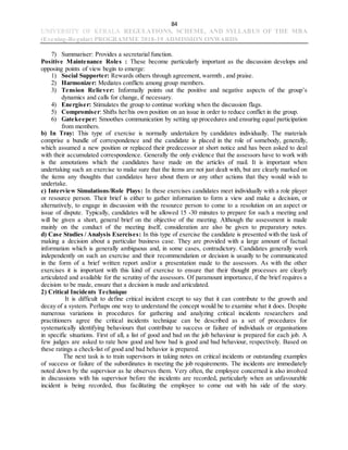 84
UNIVERSITY OF KERALA REGULATIONS, SCHEME, AND SYLLABUS OF THE MBA
(Evening-Regular) PROGRAMME 2018-19 ADMISSION ONWARDS
7) Summariser: Provides a secretarial function.
Positive Maintenance Roles : These become particularly important as the discussion develops and
opposing points of view begin to emerge:
1) Social Supporter: Rewards others through agreement, warmth , and praise.
2) Harmonizer: Mediates conflicts among group members.
3) Tension Reliever: Informally points out the positive and negative aspects of the group’s
dynamics and calls for change, if necessary.
4) Energiser: Stimulates the group to continue working when the discussion flags.
5) Compromiser: Shifts her/his own position on an issue in order to reduce conflict in the group.
6) Gatekeeper: Smoothes communication by setting up procedures and ensuring equal participation
from members.
b) In Tray: This type of exercise is normally undertaken by candidates individually. The materials
comprise a bundle of correspondence and the candidate is placed in the role of somebody, generally,
which assumed a new position or replaced their predecessor at short notice and has been asked to deal
with their accumulated correspondence. Generally the only evidence that the assessors have to work with
is the annotations which the candidates have made on the articles of mail. It is important when
undertaking such an exercise to make sure that the items are not just dealt with, but are clearly marked on
the items any thoughts that candidates have about them or any other actions that they would wish to
undertake.
c) Interview Simulations/Role Plays: In these exercises candidates meet individually with a role player
or resource person. Their brief is either to gather information to form a view and make a decision, or
alternatively, to engage in discussion with the resource person to come to a resolution on an aspect or
issue of dispute. Typically, candidates will be allowed 15 -30 minutes to prepare for such a meeting and
will be given a short, general brief on the objective of the meeting. Although the assessment is made
mainly on the conduct of the meeting itself, consideration are also be given to preparatory notes.
d) Case Studies / Analysis Exercises: In this type of exercise the candidate is presented with the task of
making a decision about a particular business case. They are provided with a large amount of factual
information which is generally ambiguous and, in some cases, contradictory. Candidates generally work
independently on such an exercise and their recommendation or decision is usually to be communicated
in the form of a brief written report and/or a presentation made to the assessors. As with the other
exercises it is important with this kind of exercise to ensure that their thought processes are clearly
articulated and available for the scrutiny of the assessors. Of paramount importance, if the brief requires a
decision to be made, ensure that a decision is made and articulated.
2) Critical Incidents Technique
It is difficult to define critical incident except to say that it can contribute to the growth and
decay of a system. Perhaps one way to understand the concept would be to examine what it does. Despite
numerous variations in procedures for gathering and analyzing critical incidents researchers and
practitioners agree the critical incidents technique can be described as a set of procedures for
systematically identifying behaviours that contribute to success or failure of individuals or organisations
in specific situations. First of all, a list of good and bad on the job behaviour is prepared for each job. A
few judges are asked to rate how good and how bad is good and bad behaviour, respectively. Based on
these ratings a check-list of good and bad behavior is prepared.
The next task is to train supervisors in taking notes on critical incidents or outstanding examples
of success or failure of the subordinates in meeting the job requirements. The incidents are immediately
noted down by the supervisor as he observes them. Very often, the employee concerned is also involved
in discussions with his supervisor before the incidents are recorded, particularly when an unfavourable
incident is being recorded, thus facilitating the employee to come out with his side of the story.
 