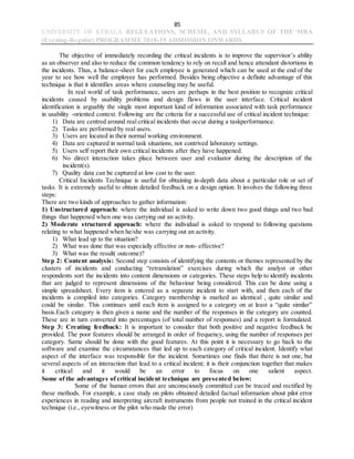 85
UNIVERSITY OF KERALA REGULATIONS, SCHEME, AND SYLLABUS OF THE MBA
(Evening-Regular) PROGRAMME 2018-19 ADMISSION ONWARDS
The objective of immediately recording the critical incidents is to improve the supervisor’s ability
as an observer and also to reduce the common tendency to rely on recall and hence attendant distortions in
the incidents. Thus, a balance-sheet for each employee is generated which can be used at the end of the
year to see how well the employee has performed. Besides being objective a definite advantage of this
technique is that it identifies areas where counseling may be useful.
In real world of task performance, users are perhaps in the best position to recognize critical
incidents caused by usability problems and design flaws in the user interface. Critical incident
identification is arguably the single most important kind of information associated with task performance
in usability -oriented context. Following are the criteria for a successful use of critical incident technique:
1) Data are centred around real critical incidents that occur during a taskperformance.
2) Tasks are performed by real users.
3) Users are located in their normal working environment.
4) Data are captured in normal task situations, not contrived laboratory settings.
5) Users self report their own critical incidents after they have happened.
6) No direct interaction takes place between user and evaluator during the description of the
incident(s).
7) Quality data can be captured at low cost to the user.
Critical Incidents Technique is useful for obtaining in-depth data about a particular role or set of
tasks. It is extremely useful to obtain detailed feedback on a design option. It involves the following three
steps:
There are two kinds of approaches to gather information:
1) Unstructured approach: where the individual is asked to write down two good things and two bad
things that happened when one was carrying out an activity.
2) Moderate structured approach: where the individual is asked to respond to following questions
relating to what happened when he/she was carrying out an activity.
1) What lead up to the situation?
2) What was done that was especially effective or non- effective?
3) What was the result( outcome)?
Step 2: Content analysis: Second step consists of identifying the contents or themes represented by the
clusters of incidents and conducting “retranslation” exercises during which the analyst or other
respondents sort the incidents into content dimensions or categories. These steps help to identify incidents
that are judged to represent dimensions of the behaviour being considered. This can be done using a
simple spreadsheet. Every item is entered as a separate incident to start with, and then each of the
incidents is compiled into categories. Category membership is marked as identical , quite similar and
could be similar. This continues until each item is assigned to a category on at least a “quite similar”
basis.Each category is then given a name and the number of the responses in the category are counted.
These are in turn converted into percentages (of total number of responses) and a report is formulated.
Step 3: Creating feedback: It is important to consider that both positive and negative feedback be
provided. The poor features should be arranged in order of frequency, using the number of responses per
category. Same should be done with the good features. At this point it is necessary to go back to the
software and examine the circumstances that led up to each category of critical incident. Identify what
aspect of the interface was responsible for the incident. Sometimes one finds that there is not one, but
several aspects of an interaction that lead to a critical incident; it is their conjunction together that makes
it critical and it would be an error to focus on one salient aspect.
Some of the advantages of critical incident technique are presented below:
Some of the human errors that are unconsciously committed can be traced and rectified by
these methods. For example, a case study on pilots obtained detailed factual information about pilot error
experiences in reading and interpreting aircraft instruments from people not trained in the critical incident
technique (i.e., eyewitness or the pilot who made the error)
 