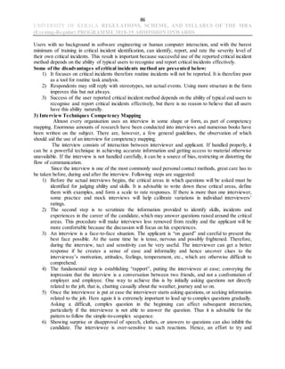 86
UNIVERSITY OF KERALA REGULATIONS, SCHEME, AND SYLLABUS OF THE MBA
(Evening-Regular) PROGRAMME 2018-19 ADMISSION ONWARDS
Users with no background in software engineering or human computer interaction, and with the barest
minimum of training in critical incident identification, can identify, report, and rate the severity level of
their own critical incidents. This result is important because successful use of the reported critical incident
method depends on the ability of typical users to recognise and report critical incidents effectively.
Some of the disadvantages of critical incidents method are presented below:
1) It focuses on critical incidents therefore routine incidents will not be reported. It is therefore poor
as a tool for routine task analysis.
2) Respondents may still reply with stereotypes, not actual events. Using more structure in the form
improves this but not always.
3) Success of the user reported critical incident method depends on the ability of typical end users to
recognise and report critical incidents effectively, but there is no reason to believe that all users
have this ability naturally.
3) Interview Techniques Competency Mapping
Almost every organisation uses an interview in some shape or form, as part of competency
mapping. Enormous amounts of research have been conducted into interviews and numerous books have
been written on the subject. There are, however, a few general guidelines, the observation of which
should aid the use of an interview for competency mapping.
The interview consists of interaction between interviewer and applicant. If handled properly, it
can be a powerful technique in achieving accurate information and getting access to material otherwise
unavailable. If the interview is not handled carefully, it can be a source of bias, restricting or distorting the
flow of communication.
Since the interview is one of the most commonly used personal contact methods, great care has to
be taken before, during and after the interview. Following steps are suggested:
1) Before the actual interviews begins, the critical areas in which questions will be asked must be
identified for judging ability and skills. It is advisable to write down these critical areas, define
them with examples, and form a scale to rate responses. If there is more than one interviewer,
some practice and mock interviews will help calibrate variations in individual interviewers’
ratings.
2) The second step is to scrutinize the information provided to identify skills, incidents and
experiences in the career of the candidate, which may answer questions raised around the critical
areas. This procedure will make interviews less removed from reality and the applicant will be
more comfortable because the discussion will focus on his experiences.
3) An interview is a face-to-face situation. The applicant is “on guard” and careful to present the
best face possible. At the same time he is tense, nervous and possibly frightened. Therefore,
during the interview, tact and sensitivity can be very useful. The interviewer can get a better
response if he creates a sense of ease and informality and hence uncover clues to the
interviewee’s motivation, attitudes, feelings, temperament, etc., which are otherwise difficult to
comprehend.
4) The fundamental step is establishing “rapport”, putting the interviewee at ease; conveying the
impression that the interview is a conversation between two friends, and not a confrontation of
employer and employee. One way to achieve this is by initially asking questions not directly
related to the job, that is, chatting casually about the weather, journey and so on.
5) Once the interviewee is put at ease the interviewer starts asking questions, or seeking information
related to the job. Here again it is extremely important to lead up to complex questions gradually.
Asking a difficult, complex question in the beginning can affect subsequent interaction,
particularly if the interviewee is not able to answer the question. Thus it is advisable for the
pattern to follow the simple-to-complex sequence.
6) Showing surprise or disapproval of speech, clothes, or answers to questions can also inhibit the
candidate. The interviewee is over-sensitive to such reactions. Hence, an effort to try and
 