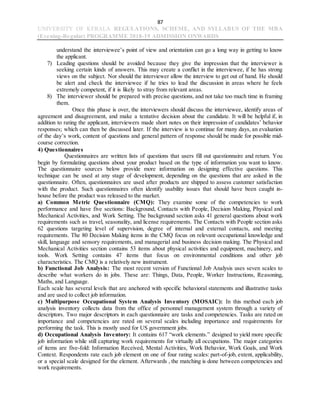 87
UNIVERSITY OF KERALA REGULATIONS, SCHEME, AND SYLLABUS OF THE MBA
(Evening-Regular) PROGRAMME 2018-19 ADMISSION ONWARDS
understand the interviewee’s point of view and orientation can go a long way in getting to know
the applicant.
7) Leading questions should be avoided because they give the impression that the interviewer is
seeking certain kinds of answers. This may create a conflict in the interviewee, if he has strong
views on the subject. Nor should the interviewer allow the interview to get out of hand. He should
be alert and check the interviewee if he tries to lead the discussion in areas where he feels
extremely competent, if it is likely to stray from relevant areas.
8) The interviewer should be prepared with precise questions, and not take too much time in framing
them.
Once this phase is over, the interviewers should discuss the interviewee, identify areas of
agreement and disagreement, and make a tentative decision about the candidate. It will be helpful if, in
addition to rating the applicant, interviewers made short notes on their impression of candidates’ behavior
responses; which can then be discussed later. If the interview is to continue for many days, an evaluation
of the day’s work, content of questions and general pattern of response should be made for possible mid-
course correction.
4) Questionnaires
Questionnaires are written lists of questions that users fill out questionnaire and return. You
begin by formulating questions about your product based on the type of information you want to know.
The questionnaire sources below provide more information on designing effective questions. This
technique can be used at any stage of development, depending on the questions that are asked in the
questionnaire. Often, questionnaires are used after products are shipped to assess customer satisfaction
with the product. Such questionnaires often identify usability issues that should have been caught in-
house before the product was released to the market.
a) Common Metric Questionnaire (CMQ): They examine some of the competencies to work
performance and have five sections: Background, Contacts with People, Decision Making, Physical and
Mechanical Activities, and Work Setting. The background section asks 41 general questions about work
requirements such as travel, seasonality, and license requirements. The Contacts with People section asks
62 questions targeting level of supervision, degree of internal and external contacts, and meeting
requirements. The 80 Decision Making items in the CMQ focus on relevant occupational knowledge and
skill, language and sensory requirements, and managerial and business decision making. The Physical and
Mechanical Activities section contains 53 items about physical activities and equipment, machinery, and
tools. Work Setting contains 47 items that focus on environmental conditions and other job
characteristics. The CMQ is a relatively new instrument.
b) Functional Job Analysis: The most recent version of Functional Job Analysis uses seven scales to
describe what workers do in jobs. These are: Things, Data, People, Worker Instructions, Reasoning,
Maths, and Language.
Each scale has several levels that are anchored with specific behavioral statements and illustrative tasks
and are used to collect job information.
c) Multipurpose Occupational System Analysis Inventory (MOSAIC): In this method each job
analysis inventory collects data from the office of personnel management system through a variety of
descriptors. Two major descriptors in each questionnaire are tasks and competencies. Tasks are rated on
importance and competencies are rated on several scales including importance and requirements for
performing the task. This is mostly used for US government jobs.
d) Occupational Analysis Inventory: It contains 617 “work elements.” designed to yield more specific
job information while still capturing work requirements for virtually all occupations. The major categories
of items are five-fold: Information Received, Mental Activities, Work Behavior, Work Goals, and Work
Context. Respondents rate each job element on one of four rating scales: part-of-job, extent, applicability,
or a special scale designed for the element. Afterwards , the matching is done between competencies and
work requirements.
 