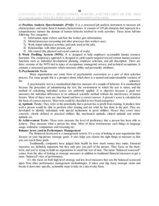 88
UNIVERSITY OF KERALA REGULATIONS, SCHEME, AND SYLLABUS OF THE MBA
(Evening-Regular) PROGRAMME 2018-19 ADMISSION ONWARDS
e) Position Analysis Questionnaire (PAQ): It is a structured job analysis instrument to measure job
characteristics and relate them to human characteristics. It consists of 195 job elements that represent in a
comprehensive manner the domain of human behavior involved in work activities. These items fall into
following five categories:
1) Information input (where and how the worker gets information),
2) Mental processes (reasoning and other processes that workers use),
3) Work output (physical activities and tools used on the job),
4) Relationships with other persons, and
5) Job context (the physical and social contexts of work).
f) Work Profiling System (WPS): It is designed to help employers accomplish human resource
functions. The competency approach is designed to yield reports targeted toward various human resource
functions such as individual development planning, employee selection, and job description. There are
three versions of the WPS tied to types of occupations: managerial, service, and technical occupations. It
contains a structured questionaire which measures ability and personality attributes.
5) Psychometric Tests
Many organizations use some form of psychometric assessment as a part of their selection
process. For some people this is a prospect about which there is a natural and understandable wariness of
the unknown.
A psychometric test is a standardized objective measure of a sample of behavior. It is standardized
because the procedure of administering the test, the environment in which the test is taken, and the
method of calculating individual scores are uniformly applied. It is objective because a good test
measures the individual differences in an unbiased scientific method without the interference of human
factors. Most of these tests are time bound and have a correct answer. A person’s score is calculated on
the basis of correct answers. Most tests could be classified in two broad categories:
a) Aptitude Tests: They refer to the potentiality that a person has to profit from training. It predicts how
well a person would be able to perform after training and not what he has done in the past. They are
developed to identify individuals with special inclinations in given abilities. Hence they cover more
concrete, clearly defined or practical abilities like mechanical aptitude, clinical aptitude and artistic
aptitude etc.
b) Achievement Tests: These tests measure the level of proficiency that a person has been able to
achieve. They measure what a person has done. Most of these testsmeasure such things as language
usage, arithmetic computation and reasoning etc.
Balance Score card in Performance Management
The Balanced Scorecard is a management system. It’s a way of looking at your organization that
focuses on your big-picture strategic goals. It also helps you choose the right things to measure so that
you can reach those goals.
Traditionally, companies have judged their health by how much money they make. Financial
measures are definitely important, but they only give you part of the picture. They focus on the short-
term, and you’re trying to build an organization to stand the test of time. The name “balanced scorecard”
comes from the idea of looking at strategic measures in addition to traditional financial measures to get a
more “balanced” view of performance.
It’s this focus on both high-level strategy and low-level measures that sets the balanced scorecard
apart from other performance management methodologies. It takes your big, fuzzy strategic vision and
breaks it down into specific, actionable steps to take on a day-to-day basis.
 