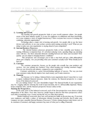 89
UNIVERSITY OF KERALA REGULATIONS, SCHEME, AND SYLLABUS OF THE MBA
(Evening-Regular) PROGRAMME 2018-19 ADMISSION ONWARDS
1) Learning and Growth
The learning and growth perspective looks at your overall corporate culture. Are people
aware of the latest industry trends? Is it easy for employees to collaborate and share knowledge,
or is your company a mess of tangled bureaucracy? Does everyone have access to training and
continuing education opportunities?
Technology plays a major role in learning and growth. Are people able to use the latest
devices and software, or are your archaic systems stuck running yesterday’s tech? What are you
doing to make sure your organization is staying ahead of your competition?
2) Internal Business Processes
The internal business processes perspective looks at how smoothly your business is
running. Efficiency is important here. It’s all about reducing waste, speeding things up, and doing
more with less. Are there unneeded obstacles standing between new ideas and execution? How
quickly can you adapt to changing business conditions?
This perspective also encourages you to take a step back and get a little philosophical
about your company. Are you providing what your customers actually want? What should you be
best at?
3) Customer
The customer perspective focuses on the people who actually buy your products and
services. Are you winning new business? How about keeping your existing customers happy?
How are you viewed in your industry compared to your competitors?
Customer satisfaction is a great forward-looking indicator of success. The way you treat
your customers today directly impacts how much money you’ll make tomorrow.
4) Financial
Just because we’re taking a balanced look at your organization doesn’t mean that we want
to ignore traditional financial measures. Quite the contrary, the financial perspective is a major
focus of the balanced scorecard.
Are you making money? Are your shareholders happy? The financial health of your organization
may be a lagging indicator showing the result of past decisions, but it’s still incredibly important. Money
keeps companies alive, and the financial perspective focuses solely on that.
Stacking the Perspectives
In the early years of the balanced scorecard, each of the four perspectives were shown as being
independent of the others. Over time, however, people began to discover that these perspectives affect
each other in surprising ways. It turns out that the way we order them matters.
Modern balanced scorecards show how each perspective builds on the previous one. If you train
your employees and build a culture of information sharing (Learning and Growth), they’ll make your
company run more smoothly (Internal Business Processes). A better running business takes better care of
its customers (Customer), and happy customers buy more of what you’re selling (Financial).
 