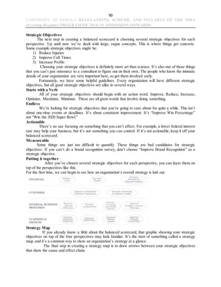 90
UNIVERSITY OF KERALA REGULATIONS, SCHEME, AND SYLLABUS OF THE MBA
(Evening-Regular) PROGRAMME 2018-19 ADMISSION ONWARDS
Strategic Objectives
The next step in creating a balanced scorecard is choosing several strategic objectives for each
perspective. Up until now we’ve dealt with large, vague concepts. This is where things get concrete.
Some example strategic objectives might be:
1) Reduce Injuries
2) Improve Call Times
3) Increase Profits
Choosing your strategic objectives is definitely more art than science. It’s also one of those things
that you can’t just outsource to a consultant to figure out on their own. The people who know the intimate
details of your organization are very important here, so get them involved early.
Fortunately, we have some helpful guidelines. Every organization will have different strategic
objectives, but all good strategic objectives are alike in several ways.
Starts with a Verb
All of your strategic objectives should begin with an action word. Improve, Reduce, Increase,
Optimize, Maximize, Minimize. These are all great words that involve doing something.
Endless
We’re looking for strategic objectives that you’re going to care about for quite a while. This isn’t
about one-time events or deadlines. It’s about consistent improvement. It’s “Improve Win Percentage”
not “Win the 2020 Super Bowl.”
Actionable
There’s no use focusing on something that you can’t affect. For example, a lower federal interest
rate may help your business, but it’s not something you can control. If it’s not actionable, keep it off your
balanced scorecard.
Measureable
Some things are just too difficult to quantify. These things are bad candidates for strategic
objectives. If you can’t do a brand recognition survey, don’t choose “Improve Brand Recognition” as a
strategic objective.
Putting it together
After you’ve chosen several strategic objectives for each perspective, you can layer them on
top of the perspectives like this.
For the first time, we can begin to see how an organization’s overall strategy is laid out.
Strategy Map
If you already know a little about the balanced scorecard, that graphic showing your strategic
objectives on top of the four perspectives may look familiar. It’s the start of something called a strategy
map, and it’s a common way to show an organization’s strategy at a glance.
The final step in creating a strategy map is to draw arrows between your strategic objectives
that show the cause and effect chain.
 