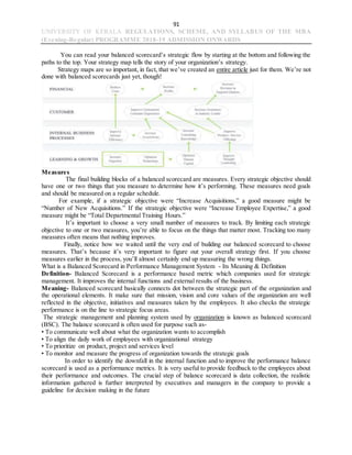 91
UNIVERSITY OF KERALA REGULATIONS, SCHEME, AND SYLLABUS OF THE MBA
(Evening-Regular) PROGRAMME 2018-19 ADMISSION ONWARDS
You can read your balanced scorecard’s strategic flow by starting at the bottom and following the
paths to the top. Your strategy map tells the story of your organization’s strategy.
Strategy maps are so important, in fact, that we’ve created an entire article just for them. We’re not
done with balanced scorecards just yet, though!
Measures
The final building blocks of a balanced scorecard are measures. Every strategic objective should
have one or two things that you measure to determine how it’s performing. These measures need goals
and should be measured on a regular schedule.
For example, if a strategic objective were “Increase Acquisitions,” a good measure might be
“Number of New Acquisitions.” If the strategic objective were “Increase Employee Expertise,” a good
measure might be “Total Departmental Training Hours.”
It’s important to choose a very small number of measures to track. By limiting each strategic
objective to one or two measures, you’re able to focus on the things that matter most. Tracking too many
measures often means that nothing improves.
Finally, notice how we waited until the very end of building our balanced scorecard to choose
measures. That’s because it’s very important to figure out your overall strategy first. If you choose
measures earlier in the process, you’ll almost certainly end up measuring the wrong things.
What is a Balanced Scorecard in Performance Management System - Its Meaning & Definition
Definition- Balanced Scorecard is a performance based metric which companies used for strategic
management. It improves the internal functions and external results of the business.
Meaning- Balanced scorecard basically connects dot between the strategic part of the organization and
the operational elements. It make sure that mission, vision and core values of the organization are well
reflected in the objective, initiatives and measures taken by the employees. It also checks the strategic
performance is on the line to strategic focus areas.
The strategic management and planning system used by organization is known as balanced scorecard
(BSC). The balance scorecard is often used for purpose such as-
• To communicate well about what the organization wants to accomplish
• To align the daily work of employees with organizational strategy
• To prioritize on product, project and services level
• To monitor and measure the progress of organization towards the strategic goals
In order to identify the downfall in the internal function and to improve the performance balance
scorecard is used as a performance metrics. It is very useful to provide feedback to the employees about
their performance and outcomes. The crucial step of balance scorecard is data collection, the realistic
information gathered is further interpreted by executives and managers in the company to provide a
guideline for decision making in the future
 