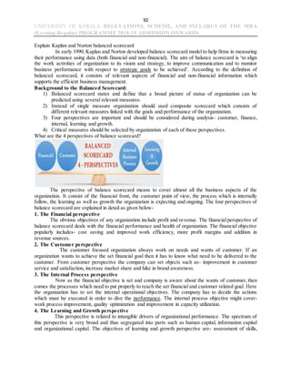 92
UNIVERSITY OF KERALA REGULATIONS, SCHEME, AND SYLLABUS OF THE MBA
(Evening-Regular) PROGRAMME 2018-19 ADMISSION ONWARDS
Explain Kaplan and Norton balanced scorecard
In early 1990, Kaplan and Norton developed balance scorecard model to help firms in measuring
their performance using data (both financial and non-financial). The aim of balance scorecard is ‘to align
the work activities of organization to its vision and strategy, to improve communication and to monitor
business performance with respect to strategic goals to be achieved’. According to the definition of
balanced scorecard, it consists of relevant aspects of financial and non-financial information which
supports the efficient business management.
Background to the Balanced Scorecard:
1) Balanced scorecard states and define that a broad picture of status of organization can be
predicted using several relevant measures.
2) Instead of single measure organization should used composite scorecard which consists of
different relevant measures linked with the goals and performance of the organization.
3) Four perspectives are important and should be considered during analysis- customer, finance,
internal, learning and growth.
4) Critical measures should be selected by organization of each of these perspectives.
What are the 4 perspectives of balance scorecard?
The perspective of balance scorecard means to cover almost all the business aspects of the
organization. It consist of the financial front, the customer point of view, the process which is internally
follow, the learning as well as growth the organization is expecting and ongoing. The four perspectives of
balance scorecard are explained in detail as given below-
1. The Financial perspective
The obvious objectives of any organization include profit and revenue. The financial perspective of
balance scorecard deals with the financial performance and health of organization. The financial objective
popularly includes- cost saving and improved work efficiency, more profit margins and addition in
revenue sources.
2. The Customer perspective
The customer focused organization always work on needs and wants of customer. If an
organization wants to achieve the set financial goal then it has to know what need to be delivered to the
customer. From customer perspective the company can set objects such as- improvement in customer
service and satisfaction, increase market share and hike in brand awareness.
3. The Internal Process perspective
Now as the financial objective is set and company is aware about the wants of customer, then
comes the processes which need to put properly to reach the set financial and customer related goal. Here
the organization has to set the internal operational objectives. The company has to decide the actions
which must be executed in order to dive the performance. The internal process objective might cover-
work process improvement, quality optimization and improvement in capacity utilization.
4. The Learning and Growth perspective
This perspective is related to intangible drivers of organizational performance. The spectrum of
this perspective is very broad and thus segregated into parts such as human capital, information capital
and organizational capital. The objectives of learning and growth perspective are- assessment of skills,
 