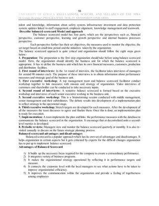 93
UNIVERSITY OF KERALA REGULATIONS, SCHEME, AND SYLLABUS OF THE MBA
(Evening-Regular) PROGRAMME 2018-19 ADMISSION ONWARDS
talent and knowledge, information about safety system, infrastructure investment and data protection
system, updates linked to staff engagement, employee alignment, knowledge management and teamwork.
Describe balanced scorecard Model and approach
The balance scorecard model has four parts, which are the perspectives such as, financial
perspective, customer perspective, learning and growth perspective and internal business processes
perspective.
Each perspective further has their set objectives, the measures used to monitor the objective, the
set target based on small time period and the initiatives taken by the organization.
The balance scorecard approach is quite critical and organization should follow the eight steps given
below-
1. Preparation: The preparation is the first step organization should take before using balance scorecard
model. Here, the organization should identify the business unit for which the balance scorecard is
appropriate. It has to define the business unit which has its own financial measures, customers, production
and distribution facilities.
2. First round of interviews: In the 1st round of interview, the facilitator takes interviews of managers
for around 90 minutes each. The purpose of these interviews is to obtain information about performance
measures and strategic goal of the business unit.
3. First executive workshop: A top management team and balance scorecard facilitator conduct
workshop together to link measures with mission and strategy of organization. Video interviews of
customers and shareholder can be conducted to take necessary inputs.
4. Second round of interviews: A tentative balance scorecard is formed based on the executive
workshop and interviews of each senior executive working in the business unit.
5. Second executive workshop: This is a brainstorming session conducted with middle management,
senior management and their subordinates. The debate results into development of a implementation plan
to reflect strategy in the operational stage.
6. Third executive workshop: Stretch targets are developed for each measures. After the development of
all the measures the team discusses to agree and finalize them. Once this is done, an implementation plan
is ready for execution.
7. Implementation: A team implements the plan and links the performance measures with the database to
communicate the balance scorecard in the organization. It encourage that at decentralized units a second-
level metrics is developed.
8. Periodic reviews: Managers view and monitor the balance scorecard quarterly or monthly. It is also re-
visited annually to discuss on the future strategic planning process.
Balanced scorecard advantages and disadvantages
Balanced scorecard is a popular approach which has its own set of advantages and disadvantages. It
helps organization in certain aspects but it gets criticized by experts for the difficult changes organization
has to put up to implement balance scorecard.
Advantages of Balanced Scorecard
1) It builds up the necessary focus required for the company to create a extraordinary performance.
2) It integrates variety of business programs.
3) It makes the organizational strategy operational by reflecting it in performance targets and
measure.
4) It connects the corporate level with the local managers to see what actions have to be taken to
improve organizational efficiency.
5) It improves the communication within the organization and provide a feeling of togetherness
among employees
 
