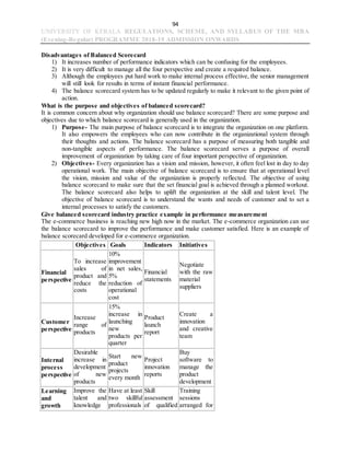 94
UNIVERSITY OF KERALA REGULATIONS, SCHEME, AND SYLLABUS OF THE MBA
(Evening-Regular) PROGRAMME 2018-19 ADMISSION ONWARDS
Disadvantages of Balanced Scorecard
1) It increases number of performance indicators which can be confusing for the employees.
2) It is very difficult to manage all the four perspective and create a required balance.
3) Although the employees put hard work to make internal process effective, the senior management
will still look for results in terms of instant financial performance.
4) The balance scorecard system has to be updated regularly to make it relevant to the given point of
action.
What is the purpose and objectives of balanced scorecard?
It is common concern about why organization should use balance scorecard? There are some purpose and
objectives due to which balance scorecard is generally used in the organization.
1) Purpose- The main purpose of balance scorecard is to integrate the organization on one platform.
It also empowers the employees who can now contribute in the organizational system through
their thoughts and actions. The balance scorecard has a purpose of measuring both tangible and
non-tangible aspects of performance. The balance scorecard serves a purpose of overall
improvement of organization by taking care of four important perspective of organization.
2) Objectives- Every organization has a vision and mission, however, it often feel lost in day to day
operational work. The main objective of balance scorecard is to ensure that at operational level
the vision, mission and value of the organization is properly reflected. The objective of using
balance scorecard to make sure that the set financial goal is achieved through a planned workout.
The balance scorecard also helps to uplift the organization at the skill and talent level. The
objective of balance scorecard is to understand the wants and needs of customer and to set a
internal processes to satisfy the customers.
Give balanced scorecard industry practice example in performance measurement
The e-commerce business is reaching new high now in the market. The e-commerce organization can use
the balance scorecard to improve the performance and make customer satisfied. Here is an example of
balance scorecard developed for e-commerce organization.
Objectives Goals Indicators Initiatives
Financial
perspective
To increase
sales of
product and
reduce the
costs
10%
improvement
in net sales,
5%
reduction of
operational
cost
Financial
statements
Negotiate
with the raw
material
suppliers
Customer
perspective
Increase
range of
products
15%
increase in
launching
new
products per
quarter
Product
launch
report
Create a
innovation
and creative
team
Internal
process
perspective
Desirable
increase in
development
of new
products
Start new
product
projects
every month
Project
innovation
reports
Buy
software to
manage the
product
development
Learning
and
growth
Improve the
talent and
knowledge
Have at least
two skillful
professionals
Skill
assessment
of qualified
Training
sessions
arranged for
 