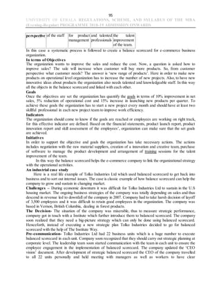 95
UNIVERSITY OF KERALA REGULATIONS, SCHEME, AND SYLLABUS OF THE MBA
(Evening-Regular) PROGRAMME 2018-19 ADMISSION ONWARDS
perspective of the staff for product
management
and talented
professionals
the talent
improvement
of the team.
In this case a systematic process is followed to create a balance scorecard for e-commerce business
organization.
In terms of Objectives
The organization wants to improve the sales and reduce the cost. Now, a question is asked how to
improve sales? The sale will increase when customer will buy more products. So, from customer
perspective what customer needs? The answer is ‘new range of products’. Here in order to make new
products on operational level organization has to increase the number of new projects. Also, to have new
innovative ideas about products the organization also needs talented and knowledgeable staff. In this way
all the objects in the balance scorecard and linked with each other.
Goals
Once the objectives are set the organization has quantify the goals in terms of 10% improvement in net
sales, 5% reduction of operational cost and 15% increase in launching new products per quarter. To
achieve these goals the organization has to start a new project every month and should have at least two
skillful professional in each new project team to improve work efficiency.
Indicators
The organization should come to know if the goals are reached or employees are working on right track,
for this effective indicator are defined. Based on the financial statements, product launch report, product
innovation report and skill assessment of the employees’, organization can make sure that the set goals
are achieved.
Initiatives
In order to support the objective and goals the organization has take necessary actions. The actions
includes negotiation with the raw material suppliers, creation of a innovation and creative team, purchase
of software to manage the product development and arrangement of training sessions for the talent
improvement of the team.
In this way the balance scorecard helps the e-commerce company to link the organizational strategy
with the operational activities.
An industrial case study
Here is a real life example of Tolko Industries Ltd which used balanced scorecard to get back into
business and to sort out internal issues. The case is classic example of how balance scorecard can help the
company to grow and sustain in changing market.
Challenges – During economic downturn it was difficult for Tolko Industries Ltd to sustain in the U.S
housing market. The ongoing business strategies of the company was totally depending on sales and thus
descend in revenue led to downfall of the company in 2007. Company had to take harsh decision of layoff
of 3,500 employees and it was difficult to retain good employees in the organization. The company was
based in Vernon, British Columbia, dealing in forest products.
The Decision- The situation of the company was miserable, thus to measure strategic performance,
company got in touch with a Institute which further introduce them to balanced scorecard. The company
soon realized that they need a big-picture strategy which can only be done using balanced scorecard.
Henceforth, instead of executing a new strategic plan Tolko Industries decided to go for balanced
scorecard with the help of The Institute Way.
Pre-communication- Tolko Industries Ltd had 22 business units which is a huge number to execute
balanced scorecard in each unit. Company soon recognized that they should carry out strategic planning at
corporate level. The leadership team soon started communication with the team in each unit to ensure the
employee engagement in the implementation of balanced scorecard. The company updated the ‘CEO
vision’ document. After development of strategic balanced scorecard the CEO of the company travelled
to all 22 units personally and held meeting with managers as well as workers to have clear
 