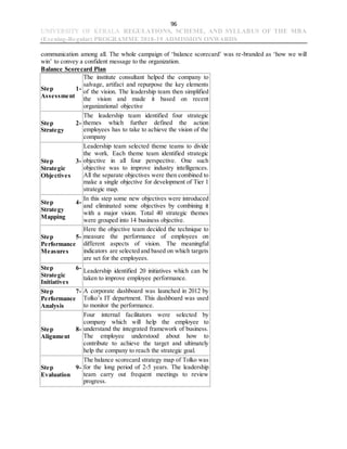 96
UNIVERSITY OF KERALA REGULATIONS, SCHEME, AND SYLLABUS OF THE MBA
(Evening-Regular) PROGRAMME 2018-19 ADMISSION ONWARDS
communication among all. The whole campaign of ‘balance scorecard’ was re-branded as ‘how we will
win’ to convey a confident message to the organization.
Balance Scorecard Plan
Step 1-
Assessment
The institute consultant helped the company to
salvage, artifact and repurpose the key elements
of the vision. The leadership team then simplified
the vision and made it based on recent
organizational objective
Step 2-
Strategy
The leadership team identified four strategic
themes which further defined the action
employees has to take to achieve the vision of the
company
Step 3-
Strategic
Objectives
Leadership team selected theme teams to divide
the work. Each theme team identified strategic
objective in all four perspective. One such
objective was to improve industry intelligences.
All the separate objectives were then combined to
make a single objective for development of Tier 1
strategic map.
Step 4-
Strategy
Mapping
In this step some new objectives were introduced
and eliminated some objectives by combining it
with a major vision. Total 40 strategic themes
were grouped into 14 business objective.
Step 5-
Performance
Measures
Here the objective team decided the technique to
measure the performance of employees on
different aspects of vision. The meaningful
indicators are selected and based on which targets
are set for the employees.
Step 6-
Strategic
Initiatives
Leadership identified 20 initiatives which can be
taken to improve employee performance.
Step 7-
Performance
Analysis
A corporate dashboard was launched in 2012 by
Tolko’s IT department. This dashboard was used
to monitor the performance.
Step 8-
Alignment
Four internal facilitators were selected by
company which will help the employee to
understand the integrated framework of business.
The employee understood about how to
contribute to achieve the target and ultimately
help the company to reach the strategic goal.
Step 9-
Evaluation
The balance scorecard strategy map of Tolko was
for the long period of 2-5 years. The leadership
team carry out frequent meetings to review
progress.
 