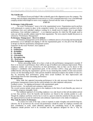 97
UNIVERSITY OF KERALA REGULATIONS, SCHEME, AND SYLLABUS OF THE MBA
(Evening-Regular) PROGRAMME 2018-19 ADMISSION ONWARDS
The End Result
The balanced Scorecard helped Tolko to identify gaps in the alignment across the company. The
strategy map developed using balanced scorecard act as a best communication tool; it was a breakthrough
company needed which helped to move every employee forward with the vision of organization.
UNIT IV
Performance Linked Rewards
The word “Performance” mean a lot in the organizational sector. Organizations need to perform
well continuously to sustain its place in the competitive market. For an organization to perform well, the
contribution from each individual employee working for it, should reach its height. How to gain higher
performance from individual employees? – is an important question, for which the HR people need to
come out with the possible solution suited for their organization. The term coined to handle this process is
referred as “Performance Management”.
Performance Management – How it is defined
Performance management can be defined as a continuous process of assessing and measuring the
performance of an individual and aligning it with the organizational goals. It is the job of the HR people
to design an effective performance management system.
Expansion for the word “Perform”, best explains it.
P – Potential
E – Enthusiasm
R – Reliability
F – Flexibility
O – Orientation
R – Reengineering
M – Motivation
Why Performance management?
Before proceeding further, let us have a look on why performance management is needed. If
there is no measure to performance, there will be no sign of feedback and continuous improvement. When
employees monitor and assess themselves on their performance, then no lines can be drawn to link
employee’s contribution with organizational goals. At the end there will be a large gap which remains
unfilled thereby affecting the organization’s growth. In any marketing firm, number of sales and customer
service are the determining factors. Sales persons should be motivated to improve the number of sales in a
day, by measuring their performance, giving them actual feedback for their improvement and
acknowledge them for their outstanding performance.
Reward System
Many think that appraisal (measuring performance) is the only necessary branch out from the
performance management system, but the system includes two other important subsystems,
Feedback system – for aligning performance with organizational goals.
Reward system – for motivation and continuous improvement.
The reward systems include returns given to the employees in the form of cash (benefits, pay raises) or
recognition programs (intangible form).
The traditional approach of rewarding employees was only based on their job description and not
on how they perform. Even the benefits and incentives are biased to the seniority position in a job.
Though the employee performs well, he has to wait in a queue to attain the seniority for the pay raise. So
this approach had no records for motivation and continuous improvement in the minds of employees.
Why Link Reward to Performance
To connect two ends of the rope, a knot is required; to make it lengthy and useful for long run.
Likewise, the tie up between the reward and performance should be made for employee retention and
their commitment to work, which ultimately improvise the contributing factor of the employee.
Employees should perform well to be rewarded and the approach designed for this is “Pay for
 