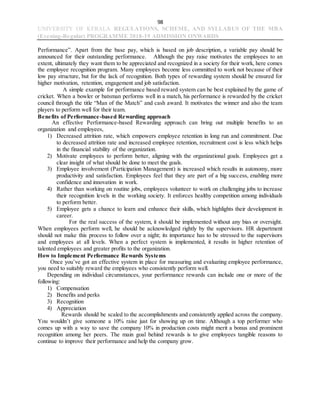98
UNIVERSITY OF KERALA REGULATIONS, SCHEME, AND SYLLABUS OF THE MBA
(Evening-Regular) PROGRAMME 2018-19 ADMISSION ONWARDS
Performance”. Apart from the base pay, which is based on job description, a variable pay should be
announced for their outstanding performance. Although the pay raise motivates the employees to an
extent, ultimately they want them to be appreciated and recognized in a society for their work, here comes
the employee recognition program. Many employees become less committed to work not because of their
low pay structure, but for the lack of recognition. Both types of rewarding system should be ensured for
higher motivation, retention, engagement and job satisfaction.
A simple example for performance based reward system can be best explained by the game of
cricket. When a bowler or batsman performs well in a match, his performance is rewarded by the cricket
council through the title “Man of the Match” and cash award. It motivates the winner and also the team
players to perform well for their team.
Benefits of Performance-based Rewarding approach
An effective Performance-based Rewarding approach can bring out multiple benefits to an
organization and employees,
1) Decreased attrition rate, which empowers employee retention in long run and commitment. Due
to decreased attrition rate and increased employee retention, recruitment cost is less which helps
in the financial stability of the organization.
2) Motivate employees to perform better, aligning with the organizational goals. Employees get a
clear insight of what should be done to meet the goals.
3) Employee involvement (Participation Management) is increased which results in autonomy, more
productivity and satisfaction. Employees feel that they are part of a big success, enabling more
confidence and innovation in work.
4) Rather than working on routine jobs, employees volunteer to work on challenging jobs to increase
their recognition levels in the working society. It enforces healthy competition among individuals
to perform better.
5) Employee gets a chance to learn and enhance their skills, which highlights their development in
career.
For the real success of the system, it should be implemented without any bias or oversight.
When employees perform well, he should be acknowledged rightly by the supervisors. HR department
should not make this process to follow over a night; its importance has to be stressed to the supervisors
and employees at all levels. When a perfect system is implemented, it results in higher retention of
talented employees and greater profits to the organization.
How to Implement Performance Rewards Systems
Once you’ve got an effective system in place for measuring and evaluating employee performance,
you need to suitably reward the employees who consistently perform well.
Depending on individual circumstances, your performance rewards can include one or more of the
following:
1) Compensation
2) Benefits and perks
3) Recognition
4) Appreciation
Rewards should be scaled to the accomplishments and consistently applied across the company.
You wouldn’t give someone a 10% raise just for showing up on time. Although a top performer who
comes up with a way to save the company 10% in production costs might merit a bonus and prominent
recognition among her peers. The main goal behind rewards is to give employees tangible reasons to
continue to improve their performance and help the company grow.
 