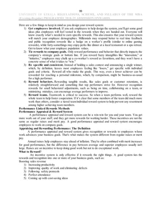 99
UNIVERSITY OF KERALA REGULATIONS, SCHEME, AND SYLLABUS OF THE MBA
(Evening-Regular) PROGRAMME 2018-19 ADMISSION ONWARDS
Here are a few things to keep in mind as you design your reward system:
1) Get employees involved. If you ask employees to help design the system, you’ll get some good
ideas plus employees will feel vested in the rewards when they are handed out. Everyone will
know exactly what’s needed to earn specific rewards. This also ensures that your reward system
will match your employee demographics. Millennials may respond better to real time feedback
and public recognition rewards like a badge on a worker’s profile (similar to online gaming
rewards), while forty-somethings may enjoy perks like dinner at a local restaurant or a spa retreat.
Get to know what your employee population values.
2) Tie rewards to company goals. Only reward performance and behavior that directly impacts the
company’s strategic goals or bottom line. If you reward fuzzy intangibles like “innovation,” or
“initiative,” employees may chalk up a co-worker’s reward as favoritism, and they won’t have a
concrete sense of what it takes to “win.”
3) Be specific and consistent. Instead of holding a sales contest and announcing a single winner,
which, by definition, leaves most employees feeling like “losers,” get specific with individual
goals and criteria. Reward all who make the grade. This way, even a lower achiever can be
rewarded for reaching a personal milestone, which, by comparison, might be business-as-usual
for a high performer.
4) Reward behaviors. Rewarding tangible results, like sales goals or customer retentions, is
relatively straightforward and something that top performers strive for. However recognition
rewards for small behavioral adjustments, such as being on time, collaborating on a team, or
minimizing mistakes, can encourage average performers to improve.
5) Reward teams. Teamwork is critical to success. So when a team performs well, reward the
whole team to help foster cooperation. If it’s clear that some members of the team did much more
work than others, consider a tiered team/individual reward system to help prevent any resentment
among higher achieving team members.
Performance Linked Rewards Methods
Performance Appraisal & Reward System
A performance appraisal and reward system can be a win-win for you and your team. You get
more work out of your staff, and they get more rewards for working harder. These incentives are not the
same as regular raises and merit pay. A good performance appraisal and reward system encourages
employees to work on company goals.
Appraising and Rewarding Performance: The Definition
A performance appraisal and reward system gives recognition or rewards to employees whose
work advances your business goals. That's what makes the system different from regular raises or merit
pay.
Annual raises help employees stay ahead of inflation. They're often combined with merit increases
for good performance, but the difference in pay between average and superior employees usually isn't
large. Raises are an incentive to keep doing good work but not to do exceptional work.
What to Reward?
An incentive system is only effective if it rewards the right things. A good system ties the
rewards and recognition into one or more of your business goals, such as:
Boosting sales revenue
1) Increasing productivity
2) Improving quality of work and eliminating defects
3) Following safety protocols
4) Perfect attendance
5) Coming up with cost-saving ideas
 