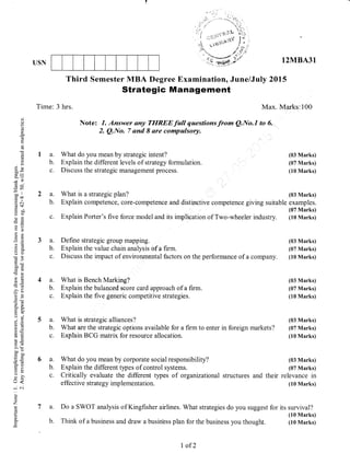 . {.
USN
Third Semester MBA Degree Examination, June/July 2015
Strategic Management
Time: 3 hrs. Max. Marks:100
Note: 7. Answer any TIIREEfuII questionsfrom Q.No.7 to 6.
2. Q.No. 7 and I are compulsory.
12MBA31
(03 Marks)
(07 Marks)
(10 Marks)
(03 Marks)
examples.
(07 Marks)
(10 Marks)
a.
b.
qi
()
Q
cd
Lr
a
(.)
(B
0.)
li
()X
-v?
6e
.=N
!!N
ts q.)
-dJ
Ee
a=
o c.)
do
50i
6(B
)*2Cg
E(d
->r
6E
a-
c-X
0();
?.=
6:
=*
li()
?c
@
=50(J=
^!Y
=d)()
U<
-N
0)
Z
t-
E
a. What do you mean by strategic intent?
b. Explain the different levels of strategy formulation.
c. Discuss the strategic management process.
a. What is a strategic plan?
b. Explain competence, core-competence and distinctive competence giving suitable
c. Explain Porter's five force model and its implication of Two-wheeler industry.
a. Define strategic group mapping. (03 Marks)
b. Explain the value chain analysis of a firm. (07 Marks)
c. Discuss the impact of environmental factors on the performance of a company. (10 Marks)
a. What is Bench Marking? (03 Marks)
b. Explain the balanced score card approach of a firm. (07 Marks)
c. Explain the five generic competitive strategies. (10 Marks)
a. What is strategic alliances? (03 Marks)
b. What are the strategic options available for a firm to enter in foreign markets? (07 Marks)
q. Explain BCG matrix for resource allocation. (10 Marks)
a. What do you mean by corporate social responsibility? (03 Marks)
b. Explain the different types of control systems. (07 Marks)
c. Critically evaluate the different tlpes of organaatronal structures and their relevance in
effective strategy implementation. (10 Marks)
Do a SWOT analysis of Kingfisher airlines. What strategies do you suggest for its survival?
(10 Marks)
Think of a business and draw a busin'ess plan for the business you thougfu. (10 Marks)
I of 2
 