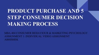 PRODUCT PURCHASE AND 5
STEP CONSUMER DECISION
MAKING PROCESS
MBA 404 CONSUMER BEHAVIOUR & MARKETING PSYCHOLOGY
ASSIGNMENT 1: INDIVIDUAL VIDEO ASSIGNMENT
ABHISHEK
 