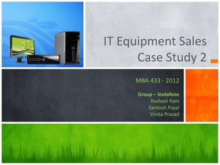 IT Equipment Sales
Case Study 2
MBA 433 - 2012
Group – Vodafone
Rasheel Ram
Santosh Payal
Vinita Prasad
 