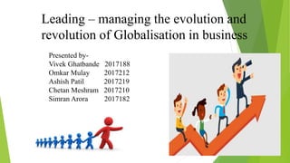 Leading – managing the evolution and
revolution of Globalisation in business
Presented by-
Vivek Ghatbande 2017188
Omkar Mulay 2017212
Ashish Patil 2017219
Chetan Meshram 2017210
Simran Arora 2017182
 