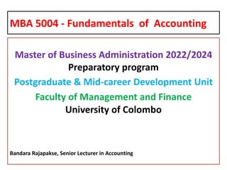 MBA 5004 - Fundamentals of Accounting
Master of Business Administration 2022/2024
Preparatory program
Postgraduate & Mid-career Development Unit
Faculty of Management and Finance
University of Colombo
Bandara Rajapakse, Senior Lecturer in Accounting
 