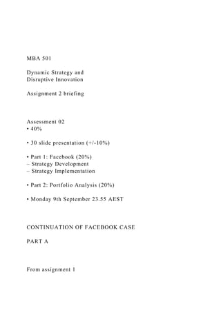 MBA 501
Dynamic Strategy and
Disruptive Innovation
Assignment 2 briefing
Assessment 02
• 40%
• 30 slide presentation (+/-10%)
• Part 1: Facebook (20%)
– Strategy Development
– Strategy Implementation
• Part 2: Portfolio Analysis (20%)
• Monday 9th September 23.55 AEST
CONTINUATION OF FACEBOOK CASE
PART A
From assignment 1
 