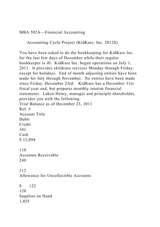 MBA 502A—Financial Accounting
Accounting Cycle Project (KidKare, Inc. 2012S)
You have been asked to do the bookkeeping for KidKare Inc.
for the last few days of December while their regular
bookkeeper is ill. KidKare Inc. began operations on July 1,
2011. It provides childcare services Monday through Friday,
except for holidays. End of month adjusting entries have been
made for July through November. No entries have been made
since Friday, December 23rd. KidKare has a December 31st
fiscal year end, but prepares monthly interim financial
statements. Laken Henry, manager and principle shareholder,
provides you with the following:
Trial Balance as of December 23, 2011
Ref. #
Account Title
Debit
Credit
101
Cash
$ 12,094
110
Accounts Receivable
240
112
Allowance for Uncollectible Accounts
$ 122
120
Supplies on Hand
1,025
 