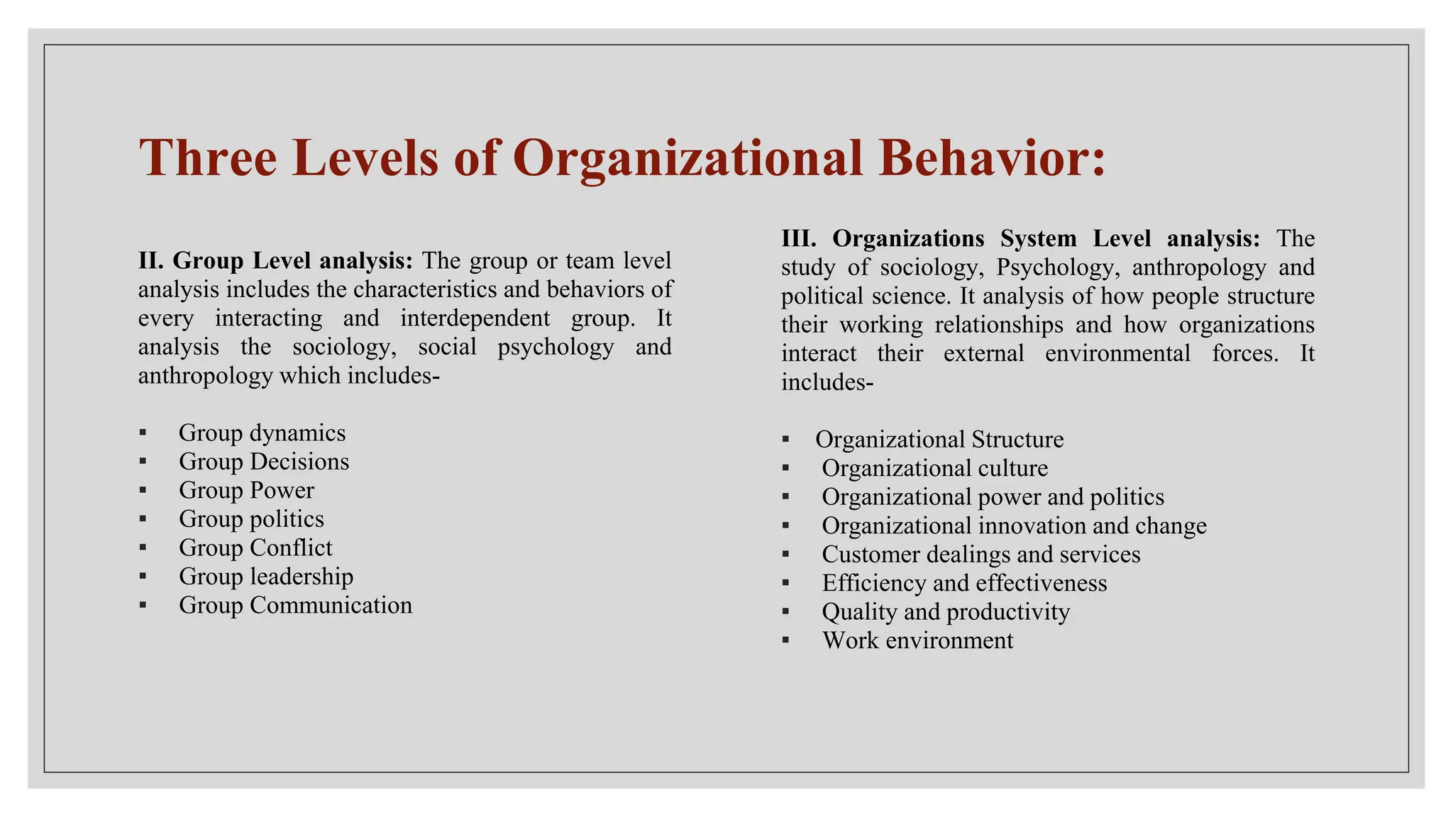 Three Levels of Organizational Behavior:
II. Group Level analysis: The group or team level
analysis includes the characteristics and behaviors of
every interacting and interdependent group. It
analysis the sociology, social psychology and
anthropology which includes-
▪ Group dynamics
▪ Group Decisions
▪ Group Power
▪ Group politics
▪ Group Conflict
▪ Group leadership
▪ Group Communication
III. Organizations System Level analysis: The
study of sociology, Psychology, anthropology and
political science. It analysis of how people structure
their working relationships and how organizations
interact their external environmental forces. It
includes-
▪ Organizational Structure
▪ Organizational culture
▪ Organizational power and politics
▪ Organizational innovation and change
▪ Customer dealings and services
▪ Efficiency and effectiveness
▪ Quality and productivity
▪ Work environment
 