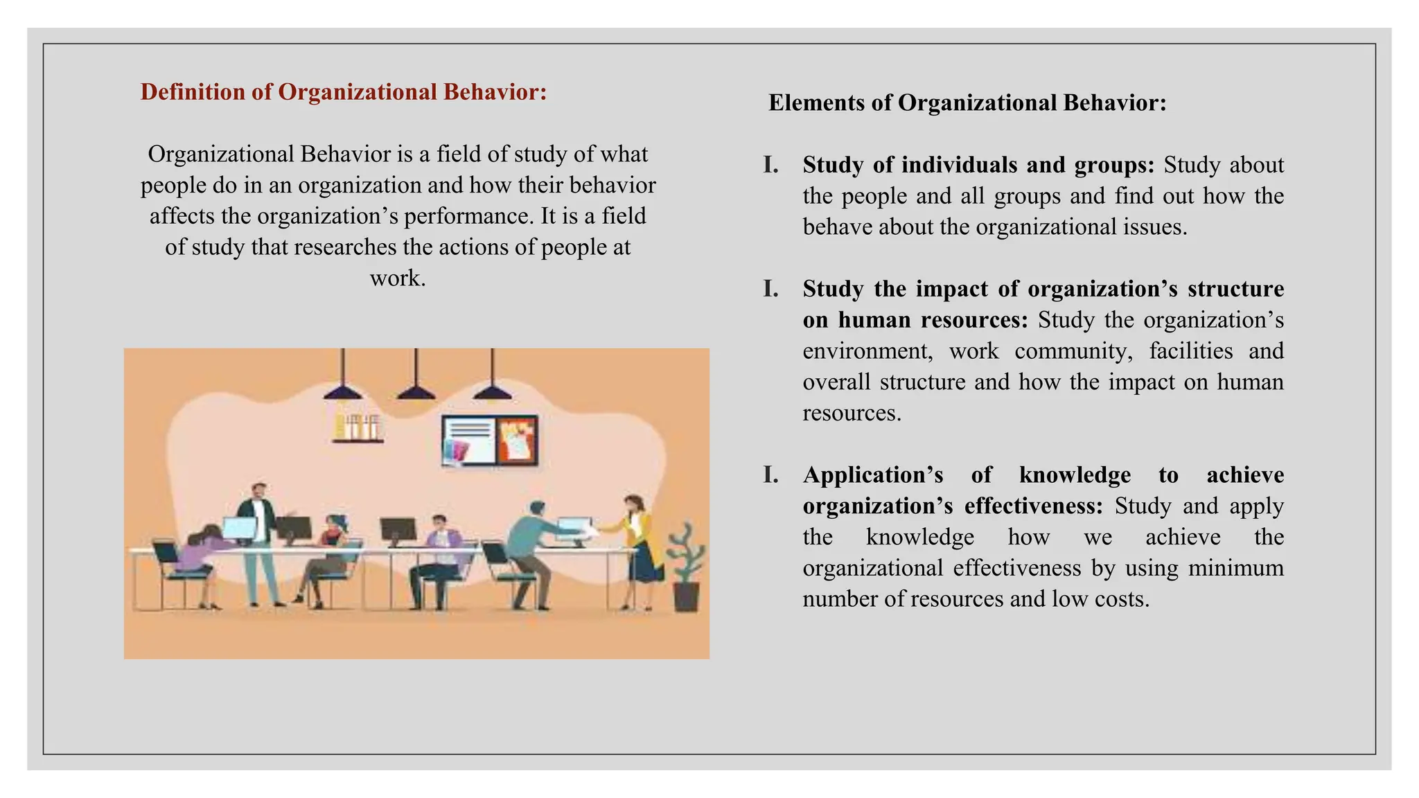 Definition of Organizational Behavior:
Organizational Behavior is a field of study of what
people do in an organization and how their behavior
affects the organization’s performance. It is a field
of study that researches the actions of people at
work.
Elements of Organizational Behavior:
I. Study of individuals and groups: Study about
the people and all groups and find out how the
behave about the organizational issues.
I. Study the impact of organization’s structure
on human resources: Study the organization’s
environment, work community, facilities and
overall structure and how the impact on human
resources.
I. Application’s of knowledge to achieve
organization’s effectiveness: Study and apply
the knowledge how we achieve the
organizational effectiveness by using minimum
number of resources and low costs.
 
