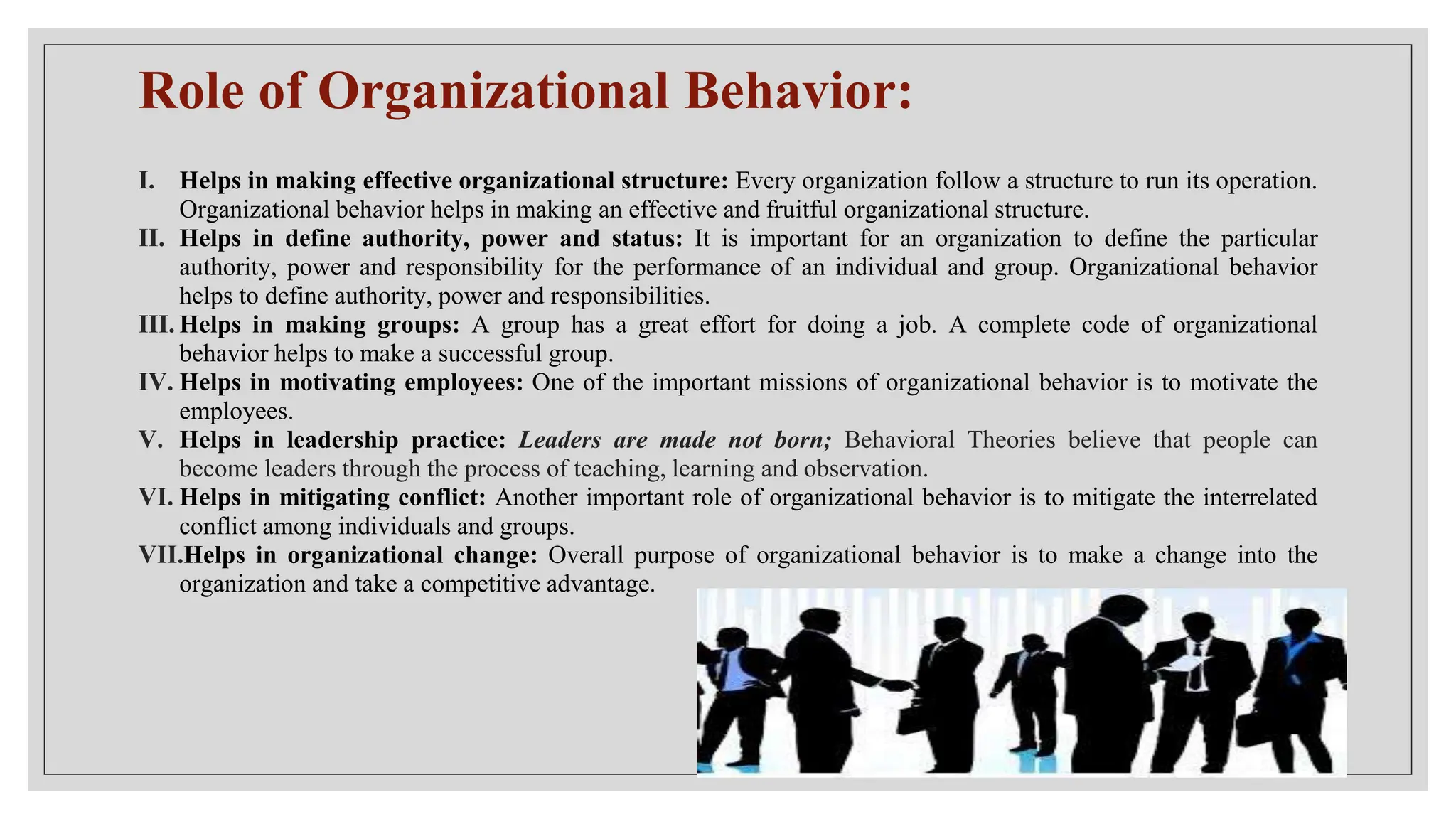 Role of Organizational Behavior:
I. Helps in making effective organizational structure: Every organization follow a structure to run its operation.
Organizational behavior helps in making an effective and fruitful organizational structure.
II. Helps in define authority, power and status: It is important for an organization to define the particular
authority, power and responsibility for the performance of an individual and group. Organizational behavior
helps to define authority, power and responsibilities.
III. Helps in making groups: A group has a great effort for doing a job. A complete code of organizational
behavior helps to make a successful group.
IV. Helps in motivating employees: One of the important missions of organizational behavior is to motivate the
employees.
V. Helps in leadership practice: Leaders are made not born; Behavioral Theories believe that people can
become leaders through the process of teaching, learning and observation.
VI. Helps in mitigating conflict: Another important role of organizational behavior is to mitigate the interrelated
conflict among individuals and groups.
VII.Helps in organizational change: Overall purpose of organizational behavior is to make a change into the
organization and take a competitive advantage.
 
