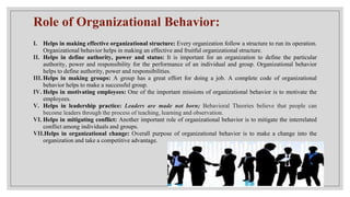 Role of Organizational Behavior:
I. Helps in making effective organizational structure: Every organization follow a structure to run its operation.
Organizational behavior helps in making an effective and fruitful organizational structure.
II. Helps in define authority, power and status: It is important for an organization to define the particular
authority, power and responsibility for the performance of an individual and group. Organizational behavior
helps to define authority, power and responsibilities.
III. Helps in making groups: A group has a great effort for doing a job. A complete code of organizational
behavior helps to make a successful group.
IV. Helps in motivating employees: One of the important missions of organizational behavior is to motivate the
employees.
V. Helps in leadership practice: Leaders are made not born; Behavioral Theories believe that people can
become leaders through the process of teaching, learning and observation.
VI. Helps in mitigating conflict: Another important role of organizational behavior is to mitigate the interrelated
conflict among individuals and groups.
VII.Helps in organizational change: Overall purpose of organizational behavior is to make a change into the
organization and take a competitive advantage.
 