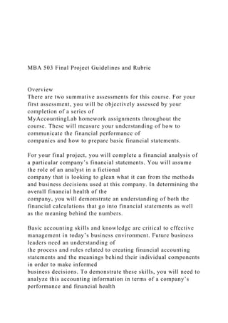 MBA 503 Final Project Guidelines and Rubric
Overview
There are two summative assessments for this course. For your
first assessment, you will be objectively assessed by your
completion of a series of
MyAccountingLab homework assignments throughout the
course. These will measure your understanding of how to
communicate the financial performance of
companies and how to prepare basic financial statements.
For your final project, you will complete a financial analysis of
a particular company’s financial statements. You will assume
the role of an analyst in a fictional
company that is looking to glean what it can from the methods
and business decisions used at this company. In determining the
overall financial health of the
company, you will demonstrate an understanding of both the
financial calculations that go into financial statements as well
as the meaning behind the numbers.
Basic accounting skills and knowledge are critical to effective
management in today’s business environment. Future business
leaders need an understanding of
the process and rules related to creating financial accounting
statements and the meanings behind their individual components
in order to make informed
business decisions. To demonstrate these skills, you will need to
analyze this accounting information in terms of a company’s
performance and financial health
 