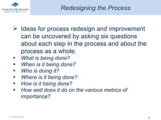 Redesigning the Process Ideas for process redesign and improvement can be uncovered by asking six questions about each step in the process and about the process as a whole. What is being done? When is it being done? Who is doing it? Where is it being done? How is it being done? How well does it do on the various metrics of  importance?  