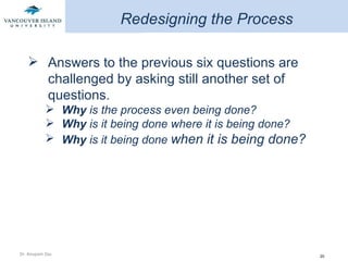 Redesigning the Process Answers to the previous six questions are challenged by asking still another set of questions. Why  is the process even being done? Why  is it being done where it is being done? Why  is it being done  when it is being done?  