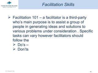 Facilitation Skills Facilitation 101 – a facilitator is a third-party who’s main purpose is to assist a group of people in generating ideas and solutions to various problems under consideration . Specific tasks can vary however facilitators should follow the  Do’s – Don’ts 
