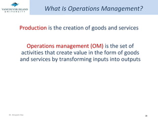 What Is Operations Management? Production  is the creation of goods and services Operations management (OM)  is the set of activities that create value in the form of goods and services by transforming inputs into outputs 