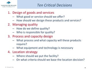 Design of goods and services What good or service should we offer? How should we design these products and services?  Managing quality How do we define quality? Who is responsible for quality? Process and capacity design What process and what capacity will these products require? What equipment and technology is necessary Location strategy Where should we put the facility? On what criteria should we base the location decision? Ten Critical Decisions 