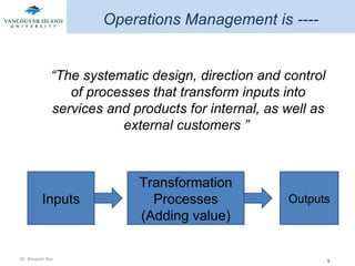 “ The systematic design, direction and control of processes that transform inputs into services and products for internal, as well as external customers ”  Operations Management is ---- Inputs Transformation Processes (Adding value) Outputs 