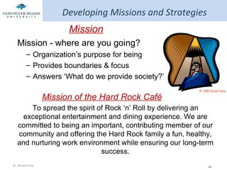 Developing Missions and Strategies Mission Mission - where are you going? Organization’s purpose for being Provides boundaries & focus Answers ‘What do we provide society?’ Mission of the Hard Rock Café To spread the spirit of Rock ‘n’ Roll by delivering an exceptional entertainment and dining experience. We are committed to being an important, contributing member of our community and offering the Hard Rock family a fun, healthy, and nurturing work environment while ensuring our long-term success. © 1995 Corel Corp. 