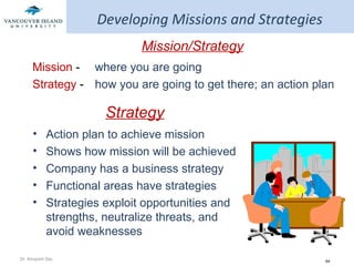 Developing Missions and Strategies Mission/Strategy Mission  -  where you are going Strategy  - how you are going to get there; an action plan Strategy Action plan to achieve mission Shows how mission will be achieved Company has a business strategy Functional areas have strategies  Strategies exploit opportunities and strengths, neutralize threats, and avoid weaknesses 