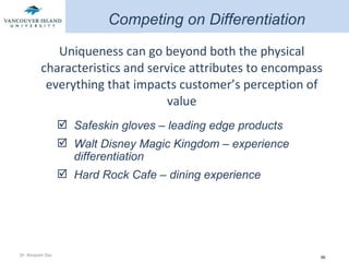 Uniqueness can go beyond both the physical characteristics and service attributes to encompass everything that impacts customer’s perception of value Safeskin gloves – leading edge products Walt Disney Magic Kingdom – experience differentiation Hard Rock Cafe – dining experience Competing on Differentiation 