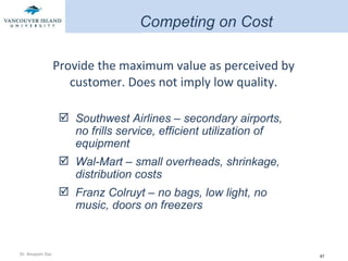 Provide the maximum value as perceived by customer. Does not imply low quality. Southwest Airlines – secondary airports, no frills service, efficient utilization of equipment Wal-Mart – small overheads, shrinkage, distribution costs Franz Colruyt – no bags, low light, no music, doors on freezers Competing on Cost 