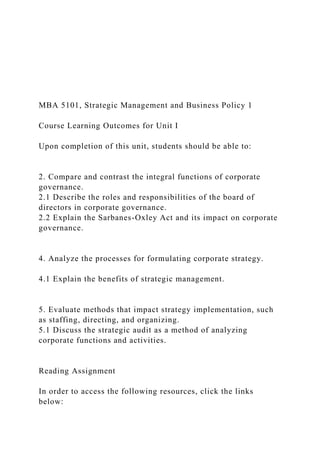 MBA 5101, Strategic Management and Business Policy 1
Course Learning Outcomes for Unit I
Upon completion of this unit, students should be able to:
2. Compare and contrast the integral functions of corporate
governance.
2.1 Describe the roles and responsibilities of the board of
directors in corporate governance.
2.2 Explain the Sarbanes-Oxley Act and its impact on corporate
governance.
4. Analyze the processes for formulating corporate strategy.
4.1 Explain the benefits of strategic management.
5. Evaluate methods that impact strategy implementation, such
as staffing, directing, and organizing.
5.1 Discuss the strategic audit as a method of analyzing
corporate functions and activities.
Reading Assignment
In order to access the following resources, click the links
below:
 
