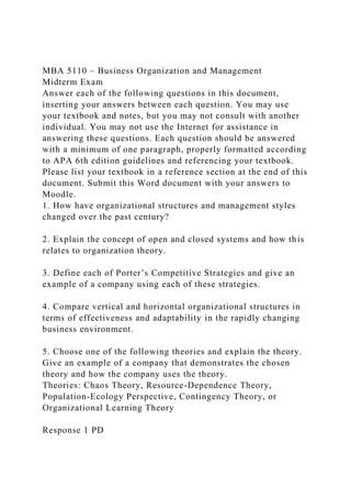 MBA 5110 – Business Organization and Management
Midterm Exam
Answer each of the following questions in this document,
inserting your answers between each question. You may use
your textbook and notes, but you may not consult with another
individual. You may not use the Internet for assistance in
answering these questions. Each question should be answered
with a minimum of one paragraph, properly formatted according
to APA 6th edition guidelines and referencing your textbook.
Please list your textbook in a reference section at the end of this
document. Submit this Word document with your answers to
Moodle.
1. How have organizational structures and management styles
changed over the past century?
2. Explain the concept of open and closed systems and how this
relates to organization theory.
3. Define each of Porter’s Competitive Strategies and give an
example of a company using each of these strategies.
4. Compare vertical and horizontal organizational structures in
terms of effectiveness and adaptability in the rapidly changing
business environment.
5. Choose one of the following theories and explain the theory.
Give an example of a company that demonstrates the chosen
theory and how the company uses the theory.
Theories: Chaos Theory, Resource-Dependence Theory,
Population-Ecology Perspective, Contingency Theory, or
Organizational Learning Theory
Response 1 PD
 