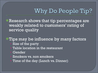 Research shows that tip percentages are weakly related to customers’ rating of service quality Tips may be influence by many factors Size of the party Table location in the restaurant Gender Smokers vs. non smokers Time of the day (Lunch vs. Dinner) 