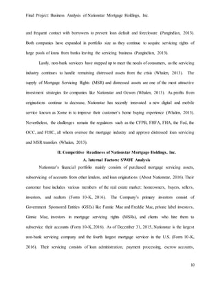 Final Project: Business Analysis of Nationstar Mortgage Holdings, Inc.
10
and frequent contact with borrowers to prevent loan default and foreclosure (Pangindian, 2013).
Both companies have expanded in portfolio size as they continue to acquire servicing rights of
large pools of loans from banks leaving the servicing business (Pangindian, 2013).
Lastly, non-bank servicers have stepped up to meet the needs of consumers, as the servicing
industry continues to handle remaining distressed assets from the crisis (Whalen, 2013). The
supply of Mortgage Servicing Rights (MSR) and distressed assets are one of the most attractive
investment strategies for companies like Nationstar and Ocwen (Whalen, 2013). As profits from
originations continue to decrease, Nationstar has recently innovated a new digital and mobile
service known as Xome in to improve their customer’s home buying experience (Whalen, 2013).
Nevertheless, the challenges remain the regulators such as the CFPB, FHFA, FHA, the Fed, the
OCC, and FDIC, all whom oversee the mortgage industry and approve distressed loan servicing
and MSR transfers (Whalen, 2013).
II. Competitive Readiness of Nationstar Mortgage Holdings, Inc.
A. Internal Factors: SWOT Analysis
Nationstar’s financial portfolio mainly consists of purchased mortgage servicing assets,
subservicing of accounts from other lenders, and loan originations (About Nationstar, 2016). Their
customer base includes various members of the real estate market: homeowners, buyers, sellers,
investors, and realtors (Form 10-K, 2016). The Company’s primary investors consist of
Government Sponsored Entities (GSEs) like Fannie Mae and Freddie Mac, private label investors,
Ginnie Mae, investors in mortgage servicing rights (MSRs), and clients who hire them to
subservice their accounts (Form 10-K, 2016). As of December 31, 2015, Nationstar is the largest
non-bank servicing company and the fourth largest mortgage servicer in the U.S. (Form 10-K,
2016). Their servicing consists of loan administration, payment processing, escrow accounts,
 