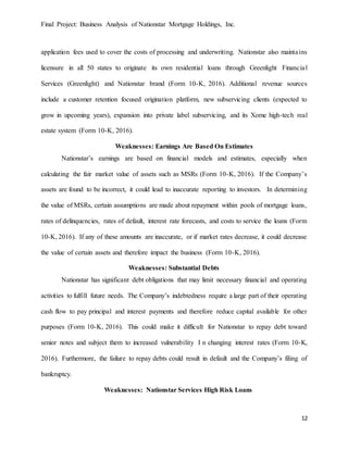 Final Project: Business Analysis of Nationstar Mortgage Holdings, Inc.
12
application fees used to cover the costs of processing and underwriting. Nationstar also maintains
licensure in all 50 states to originate its own residential loans through Greenlight Financial
Services (Greenlight) and Nationstar brand (Form 10-K, 2016). Additional revenue sources
include a customer retention focused origination platform, new subservicing clients (expected to
grow in upcoming years), expansion into private label subservicing, and its Xome high-tech real
estate system (Form 10-K, 2016).
Weaknesses: Earnings Are Based On Estimates
Nationstar’s earnings are based on financial models and estimates, especially when
calculating the fair market value of assets such as MSRs (Form 10-K, 2016). If the Company’s
assets are found to be incorrect, it could lead to inaccurate reporting to investors. In determining
the value of MSRs, certain assumptions are made about repayment within pools of mortgage loans,
rates of delinquencies, rates of default, interest rate forecasts, and costs to service the loans (Form
10-K, 2016). If any of these amounts are inaccurate, or if market rates decrease, it could decrease
the value of certain assets and therefore impact the business (Form 10-K, 2016).
Weaknesses: Substantial Debts
Nationstar has significant debt obligations that may limit necessary financial and operating
activities to fulfill future needs. The Company’s indebtedness require a large part of their operating
cash flow to pay principal and interest payments and therefore reduce capital available for other
purposes (Form 10-K, 2016). This could make it difficult for Nationstar to repay debt toward
senior notes and subject them to increased vulnerability I n changing interest rates (Form 10-K,
2016). Furthermore, the failure to repay debts could result in default and the Company’s filing of
bankruptcy.
Weaknesses: Nationstar Services High Risk Loans
 