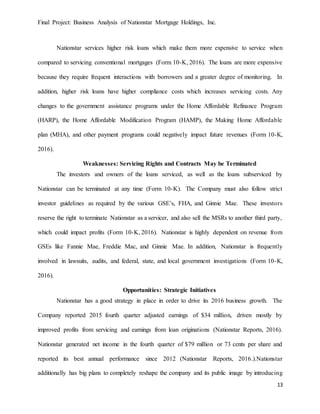 Final Project: Business Analysis of Nationstar Mortgage Holdings, Inc.
13
Nationstar services higher risk loans which make them more expensive to service when
compared to servicing conventional mortgages (Form 10-K, 2016). The loans are more expensive
because they require frequent interactions with borrowers and a greater degree of monitoring. In
addition, higher risk loans have higher compliance costs which increases servicing costs. Any
changes to the government assistance programs under the Home Affordable Refinance Program
(HARP), the Home Affordable Modification Program (HAMP), the Making Home Affordable
plan (MHA), and other payment programs could negatively impact future revenues (Form 10-K,
2016).
Weaknesses: Servicing Rights and Contracts May be Terminated
The investors and owners of the loans serviced, as well as the loans subserviced by
Nationstar can be terminated at any time (Form 10-K). The Company must also follow strict
investor guidelines as required by the various GSE’s, FHA, and Ginnie Mae. These investors
reserve the right to terminate Nationstar as a servicer, and also sell the MSRs to another third party,
which could impact profits (Form 10-K, 2016). Nationstar is highly dependent on revenue from
GSEs like Fannie Mae, Freddie Mac, and Ginnie Mae. In addition, Nationstar is frequently
involved in lawsuits, audits, and federal, state, and local government investigations (Form 10-K,
2016).
Opportunities: Strategic Initiatives
Nationstar has a good strategy in place in order to drive its 2016 business growth. The
Company reported 2015 fourth quarter adjusted earnings of $34 million, driven mostly by
improved profits from servicing and earnings from loan originations (Nationstar Reports, 2016).
Nationstar generated net income in the fourth quarter of $79 million or 73 cents per share and
reported its best annual performance since 2012 (Nationstar Reports, 2016.).Nationstar
additionally has big plans to completely reshape the company and its public image by introducing
 