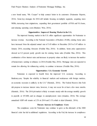 Final Project: Business Analysis of Nationstar Mortgage Holdings, Inc.
14
a new brand name, “Mr. Cooper” to help connect better to its customers (Nationstar Reports,
2016). Some key strategies for 2016 will include focusing on multiple segments, acquiring more
MSRs, increasing loan originations, expanding their government portfolio of FHA and VA loans,
and reducing operating costs (Business Wire, 2016).
Opportunities: Improved Housing Market in the U.S.
The improved housing market in the U.S. offers significant opportunities for Nationstar to
increase revenue. According to the National Association of Realtors (NAR), existing home sales
have increased from the adjusted annual rate of 5.45 million in December 2015 to 5.47 million in
January 2016, exceeding forecasts (Freddie Mac, 2016). In addition, home price appreciation
showed an 8.2 percent yearly growth rate for existing home sales (Freddie Mac, 2016). This
combination of low interest rates and increases in property values are likely to increase the number
of homeowners seeking to refinance in 2016 (Freddie Mac, 2016). Mortgage rates are expected to
remain low allowing for refinancing activity to continue to increase (Freddie Mac, 2016).
Opportunities: U.S. Economic Growth
Nationstar is expected to benefit from the improved U.S. economy. According to
Bankrate.com, “despite the volatility in financial markets and weaknesses with foreign markets,
an economic recession is unlikely in the U.S.” (Hamrick, 2016). The Federal Reserve (the Fed)
did propose to increase interest rates, however, it may not occur for at least a few more months
(Hamrick, 2016). The 2016 job market is likely to remain steady with the average monthly growth
in payrolls at 187,000, and no changes to unemployment rates (Amadeo, 2016). The average
annualized GDP will remain at 2.2% in 2016 and 2-3% which is ideal (Hamrick, 2016).
Threats: Increase in Compliance Costs
The compliance costs for Nationstar may continue to grow as the aftermath of the 2008
financial crisis has led to additional regulations. According to the Fed, the increase in compliance
 