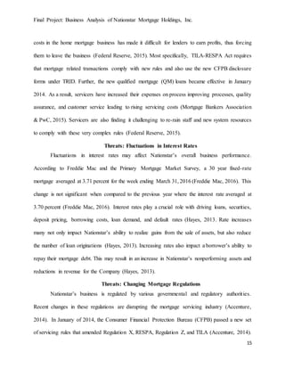 Final Project: Business Analysis of Nationstar Mortgage Holdings, Inc.
15
costs in the home mortgage business has made it difficult for lenders to earn profits, thus forcing
them to leave the business (Federal Reserve, 2015). Most specifically, TILA-RESPA Act requires
that mortgage related transactions comply with new rules and also use the new CFPB disclosure
forms under TRID. Further, the new qualified mortgage (QM) loans became effective in January
2014. As a result, servicers have increased their expenses on process improving processes, quality
assurance, and customer service leading to rising servicing costs (Mortgage Bankers Association
& PwC, 2015). Servicers are also finding it challenging to re-rain staff and new system resources
to comply with these very complex rules (Federal Reserve, 2015).
Threats: Fluctuations in Interest Rates
Fluctuations in interest rates may affect Nationstar’s overall business performance.
According to Freddie Mac and the Primary Mortgage Market Survey, a 30 year fixed-rate
mortgage averaged at 3.71 percent for the week ending March 31, 2016 (Freddie Mac, 2016). This
change is not significant when compared to the previous year where the interest rate averaged at
3.70 percent (Freddie Mac, 2016). Interest rates play a crucial role with driving loans, securities,
deposit pricing, borrowing costs, loan demand, and default rates (Hayes, 2013. Rate increases
many not only impact Nationstar’s ability to realize gains from the sale of assets, but also reduce
the number of loan originations (Hayes, 2013). Increasing rates also impact a borrower’s ability to
repay their mortgage debt. This may result in an increase in Nationstar’s nonperforming assets and
reductions in revenue for the Company (Hayes, 2013).
Threats: Changing Mortgage Regulations
Nationstar’s business is regulated by various governmental and regulatory authorities.
Recent changes in these regulations are disrupting the mortgage servicing industry (Accenture,
2014). In January of 2014, the Consumer Financial Protection Bureau (CFPB) passed a new set
of servicing rules that amended Regulation X, RESPA, Regulation Z, and TILA (Accenture, 2014).
 