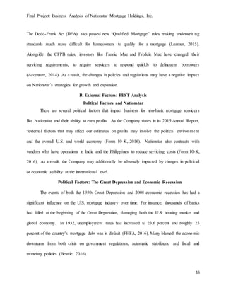 Final Project: Business Analysis of Nationstar Mortgage Holdings, Inc.
16
The Dodd-Frank Act (DFA), also passed new “Qualified Mortgage” rules making underwriting
standards much more difficult for homeowners to qualify for a mortgage (Learner, 2015).
Alongside the CFPB rules, investors like Fannie Mae and Freddie Mac have changed their
servicing requirements, to require servicers to respond quickly to delinquent borrowers
(Accenture, 2014). As a result, the changes in policies and regulations may have a negative impact
on Nationstar’s strategies for growth and expansion.
B. External Factors: PEST Analysis
Political Factors and Nationstar
There are several political factors that impact business for non-bank mortgage servicers
like Nationstar and their ability to earn profits. As the Company states in its 2015 Annual Report,
“external factors that may affect our estimates on profits may involve the political environment
and the overall U.S. and world economy (Form 10-K, 2016). Nationstar also contracts with
vendors who have operations in India and the Philippines to reduce servicing costs (Form 10-K,
2016). As a result, the Company may additionally be adversely impacted by changes in political
or economic stability at the international level.
Political Factors: The Great Depression and Economic Recession
The events of both the 1930s Great Depression and 2008 economic recession has had a
significant influence on the U.S. mortgage industry over time. For instance, thousands of banks
had failed at the beginning of the Great Depression, damaging both the U.S. housing market and
global economy. In 1932, unemployment rates had increased to 23.6 percent and roughly 25
percent of the country’s mortgage debt was in default (FHFA, 2016). Many blamed the economic
downturns from both crisis on government regulations, automatic stabilizers, and fiscal and
monetary policies (Beattie, 2016).
 
